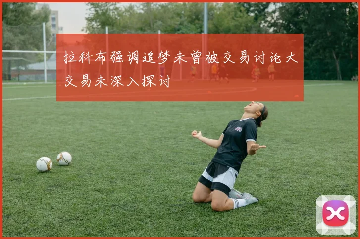 拉科布强调追梦未曾被交易讨论大交易未深入探讨