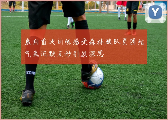 康利首次训练感受森林狼队员团结气氛沉默五秒引发深思