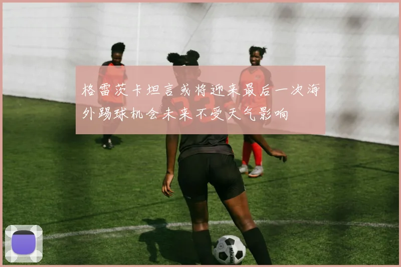 格雷茨卡坦言或将迎来最后一次海外踢球机会未来不受天气影响