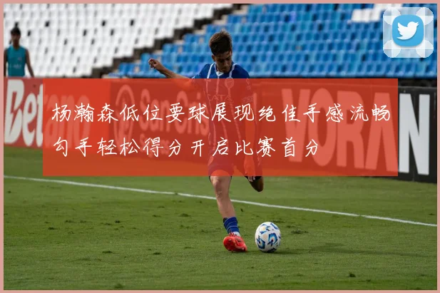 杨瀚森低位要球展现绝佳手感流畅勾手轻松得分开启比赛首分