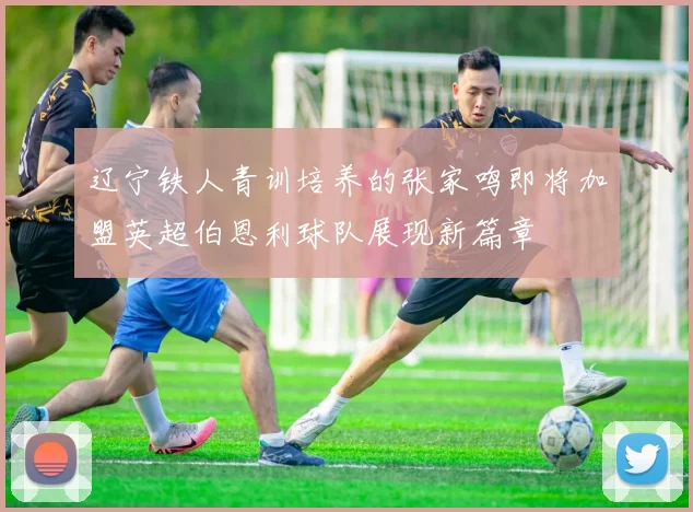 辽宁铁人青训培养的张家鸣即将加盟英超伯恩利球队展现新篇章