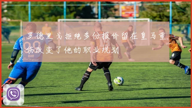 罗德里戈拒绝多份报价留在皇马重伤改变了他的职业规划