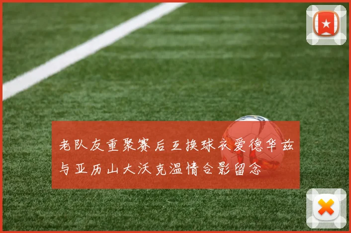 老队友重聚赛后互换球衣爱德华兹与亚历山大沃克温情合影留念
