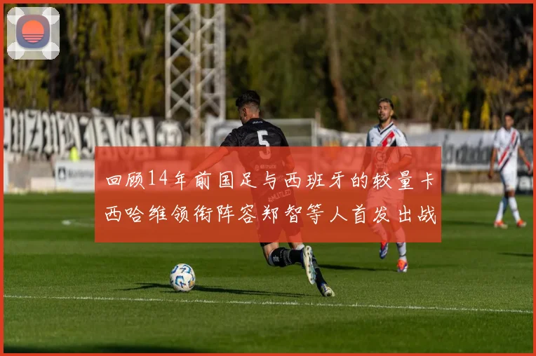回顾14年前国足与西班牙的较量卡西哈维领衔阵容郑智等人首发出战