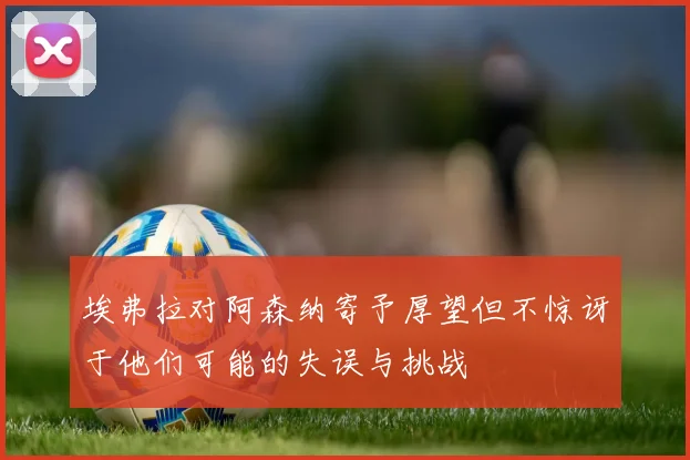 埃弗拉对阿森纳寄予厚望但不惊讶于他们可能的失误与挑战