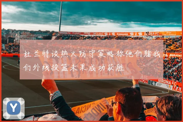 杜兰特谈热火防守策略称他们赌我们外线投篮未果成功获胜