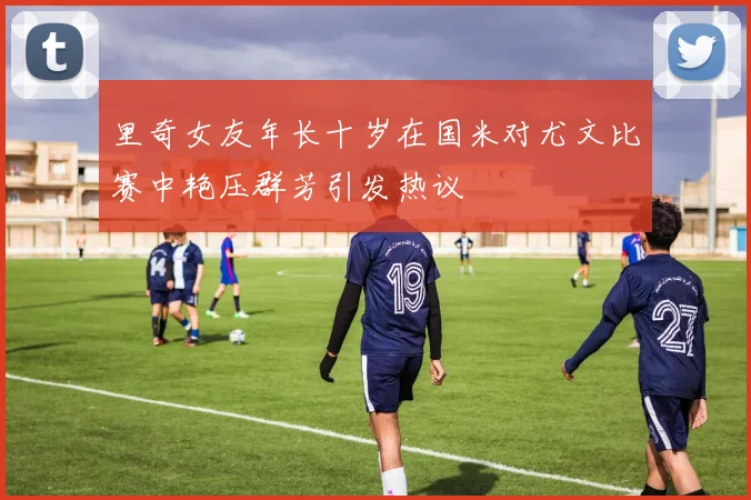 里奇女友年长十岁在国米对尤文比赛中艳压群芳引发热议