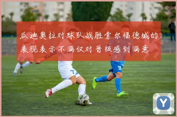 瓜迪奥拉对球队战胜索尔福德城的表现表示不满仅对晋级感到满意