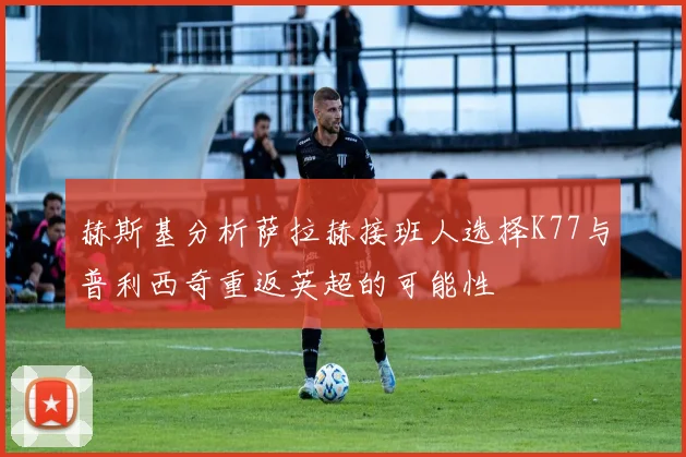 赫斯基分析萨拉赫接班人选择K77与普利西奇重返英超的可能性