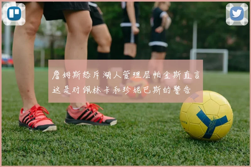 詹姆斯怒斥湖人管理层帕金斯直言这是对佩林卡和珍妮巴斯的警告